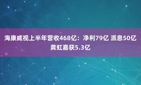 海康威视上半年营收468亿：净利79亿 派息50亿 龚虹嘉获5.3亿