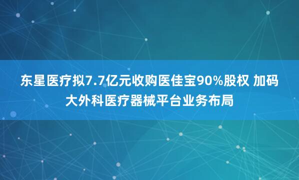 东星医疗拟7.7亿元收购医佳宝90%股权 加码大外科医疗器械平台业务布局