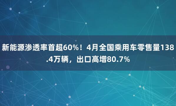 新能源渗透率首超60%！4月全国乘用车零售量138.4万辆，出口高增80.7%