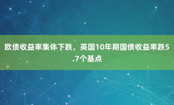 欧债收益率集体下跌，英国10年期国债收益率跌5.7个基点