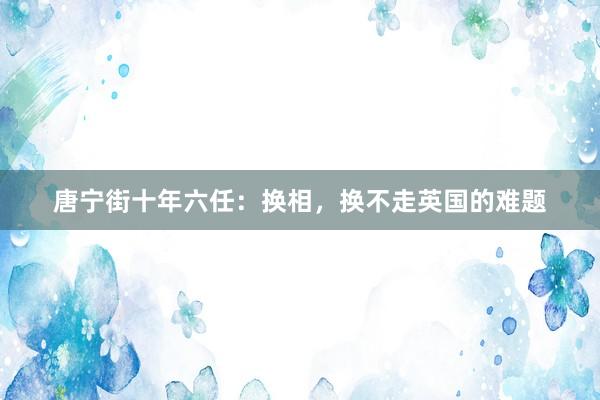 唐宁街十年六任：换相，换不走英国的难题