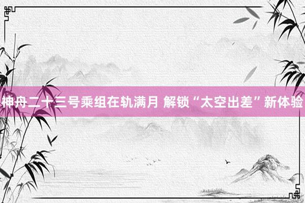 神舟二十三号乘组在轨满月 解锁“太空出差”新体验