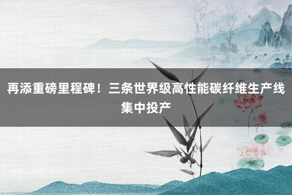 再添重磅里程碑！三条世界级高性能碳纤维生产线集中投产