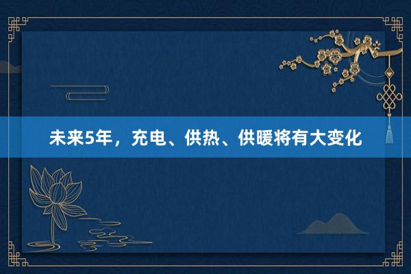 未来5年，充电、供热、供暖将有大变化