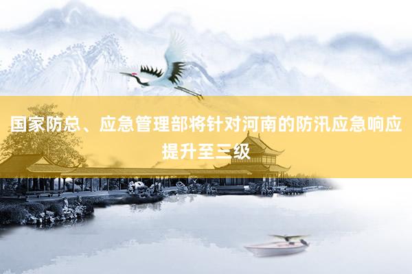 国家防总、应急管理部将针对河南的防汛应急响应提升至三级