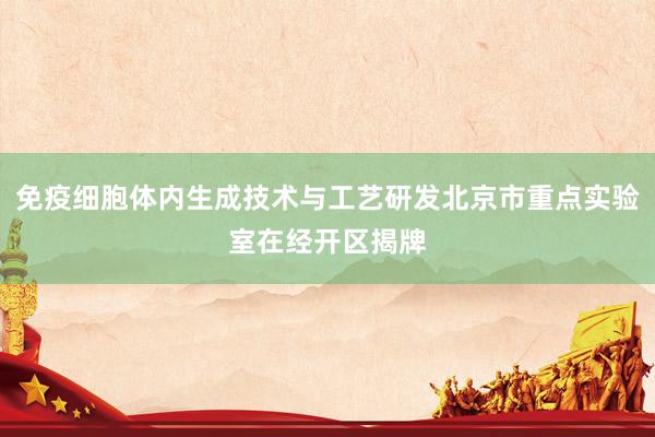 免疫细胞体内生成技术与工艺研发北京市重点实验室在经开区揭牌