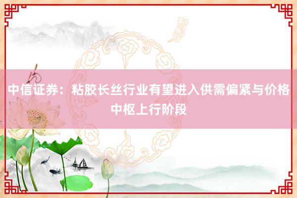中信证券：粘胶长丝行业有望进入供需偏紧与价格中枢上行阶段