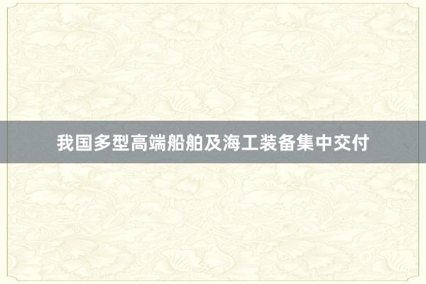 我国多型高端船舶及海工装备集中交付