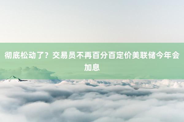 彻底松动了？交易员不再百分百定价美联储今年会加息