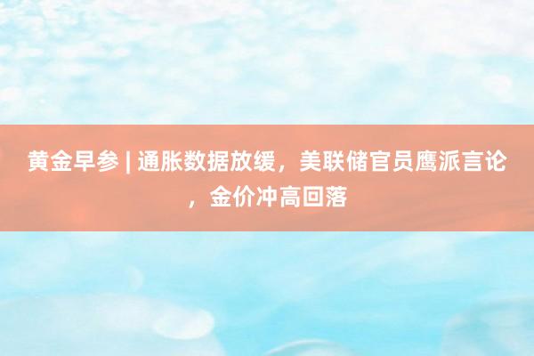 黄金早参 | 通胀数据放缓，美联储官员鹰派言论，金价冲高回落