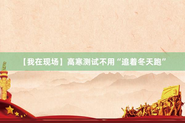 【我在现场】高寒测试不用“追着冬天跑”