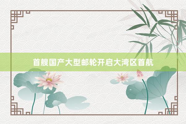 首艘国产大型邮轮开启大湾区首航