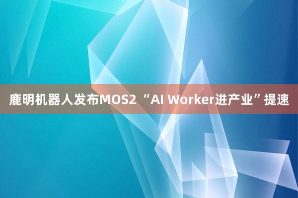 鹿明机器人发布MOS2 “AI Worker进产业”提速