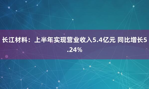 长江材料：上半年实现营业收入5.4亿元 同比增长5.24%