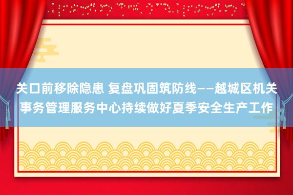 关口前移除隐患 复盘巩固筑防线——越城区机关事务管理服务中心持续做好夏季安全生产工作