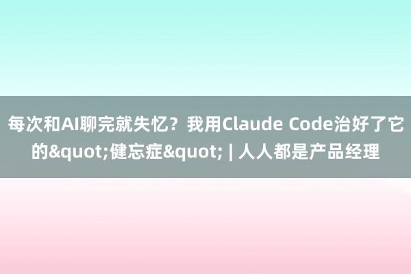 每次和AI聊完就失忆？我用Claude Code治好了它的"健忘症" | 人人都是产品经理