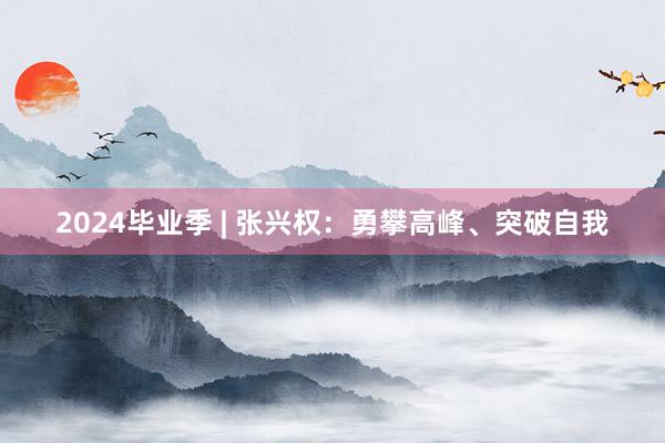 2024毕业季 | 张兴权：勇攀高峰、突破自我