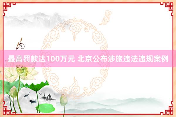 最高罚款达100万元 北京公布涉旅违法违规案例