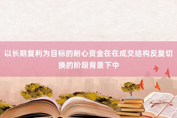 以长期复利为目标的耐心资金在在成交结构反复切换的阶段背景下中