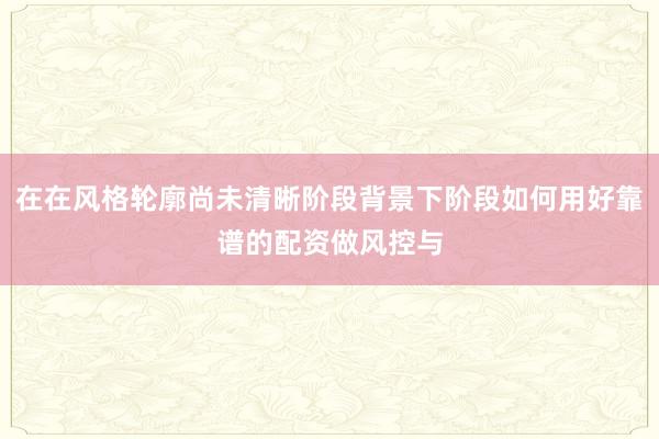 在在风格轮廓尚未清晰阶段背景下阶段如何用好靠谱的配资做风控与