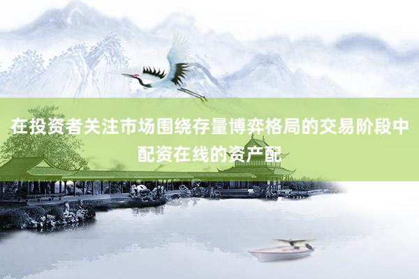 在投资者关注市场围绕存量博弈格局的交易阶段中配资在线的资产配