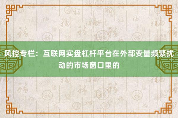 风控专栏：互联网实盘杠杆平台在外部变量频繁扰动的市场窗口里的