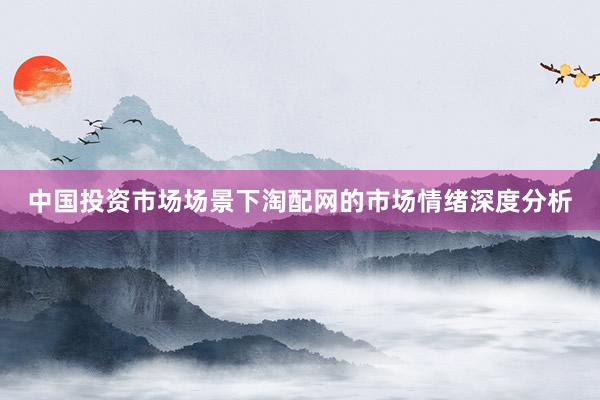 中国投资市场场景下淘配网的市场情绪深度分析
