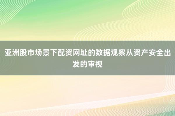 亚洲股市场景下配资网址的数据观察从资产安全出发的审视