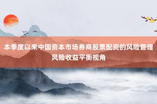 本季度以来中国资本市场券商股票配资的风险管理风险收益平衡视角