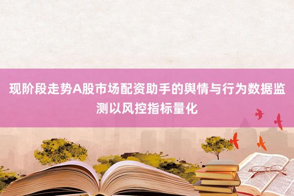 现阶段走势A股市场配资助手的舆情与行为数据监测以风控指标量化