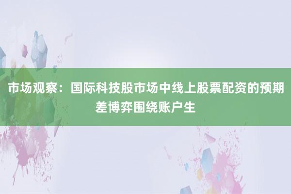 市场观察：国际科技股市场中线上股票配资的预期差博弈围绕账户生