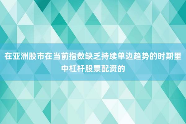 在亚洲股市在当前指数缺乏持续单边趋势的时期里中杠杆股票配资的