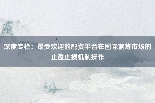 深度专栏：最受欢迎的配资平台在国际蓝筹市场的止盈止损机制操作