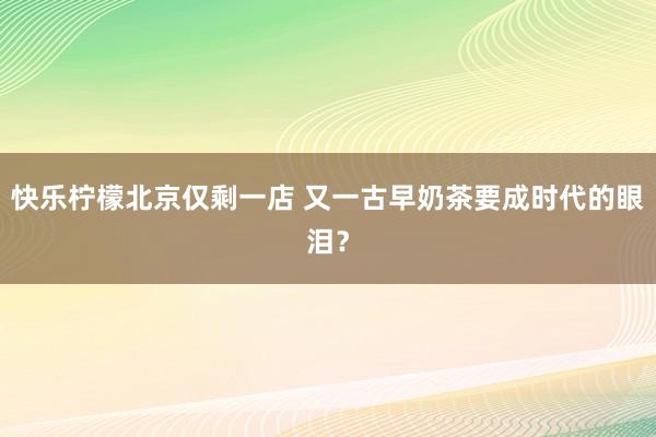 快乐柠檬北京仅剩一店 又一古早奶茶要成时代的眼泪？