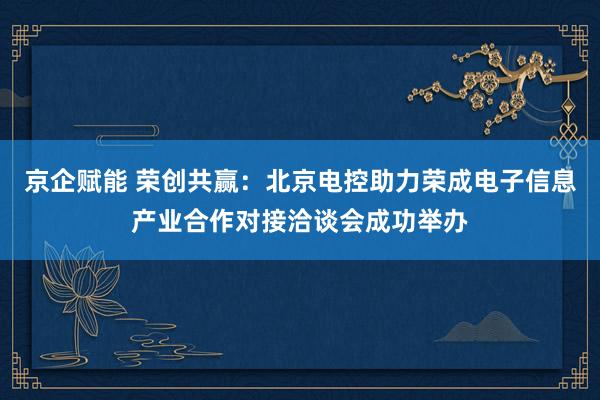 京企赋能 荣创共赢：北京电控助力荣成电子信息产业合作对接洽谈会成功举办