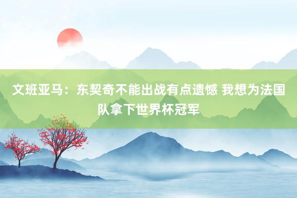 文班亚马：东契奇不能出战有点遗憾 我想为法国队拿下世界杯冠军