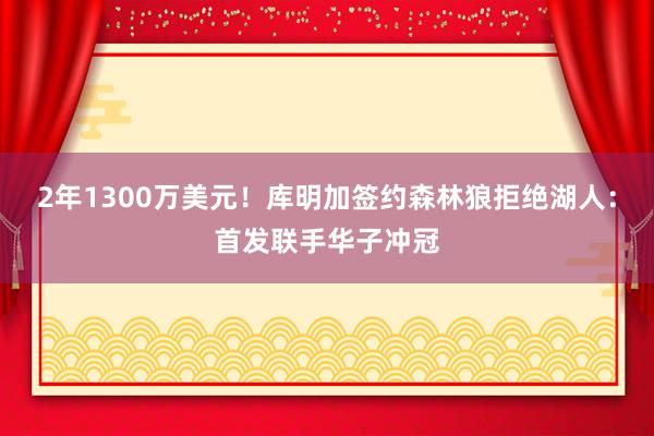 2年1300万美元！库明加签约森林狼拒绝湖人：首发联手华子冲冠