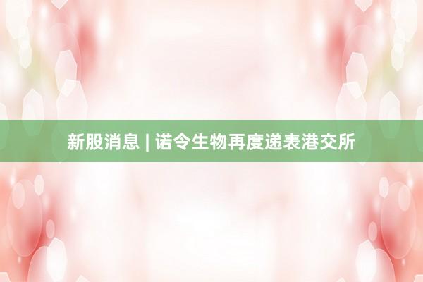 新股消息 | 诺令生物再度递表港交所