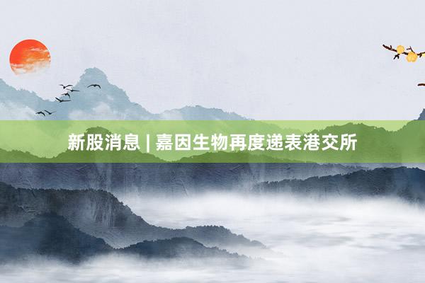 新股消息 | 嘉因生物再度递表港交所