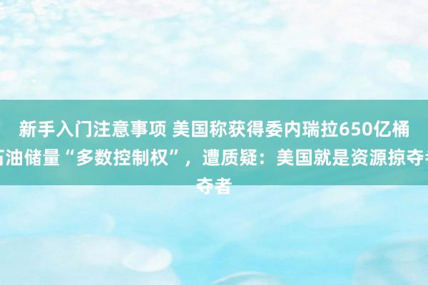 新手入门注意事项 美国称获得委内瑞拉650亿桶石油储量“多数控制权”，遭质疑：美国就是资源掠夺者