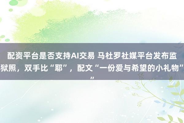 配资平台是否支持AI交易 马杜罗社媒平台发布监狱照，双手比“耶”，配文“一份爱与希望的小礼物”