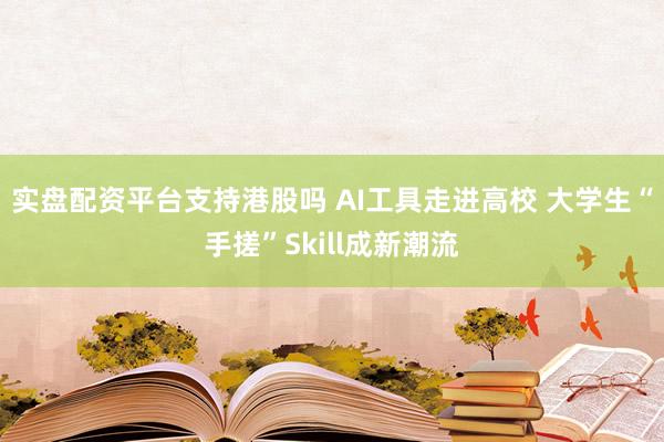 实盘配资平台支持港股吗 AI工具走进高校 大学生“手搓”Skill成新潮流