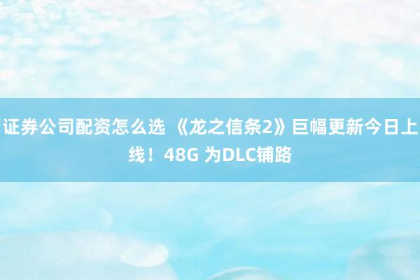 证券公司配资怎么选 《龙之信条2》巨幅更新今日上线！48G 为DLC铺路