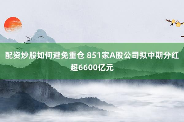 配资炒股如何避免重仓 851家A股公司拟中期分红超6600亿元
