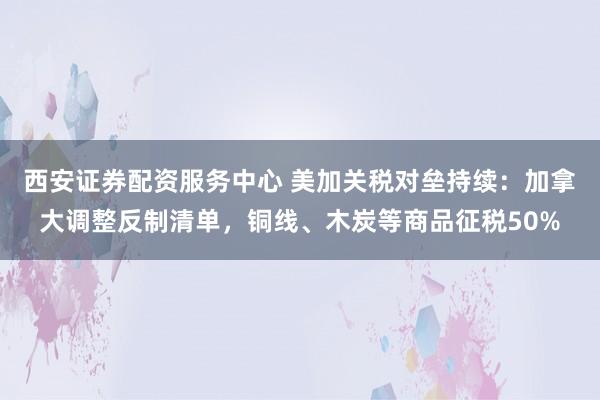 西安证券配资服务中心 美加关税对垒持续：加拿大调整反制清单，铜线、木炭等商品征税50%