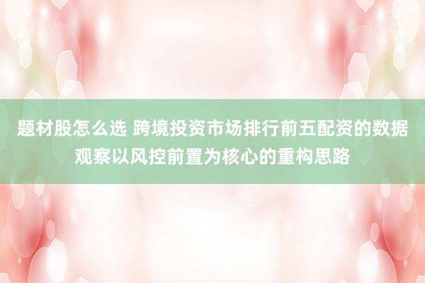 题材股怎么选 跨境投资市场排行前五配资的数据观察以风控前置为核心的重构思路