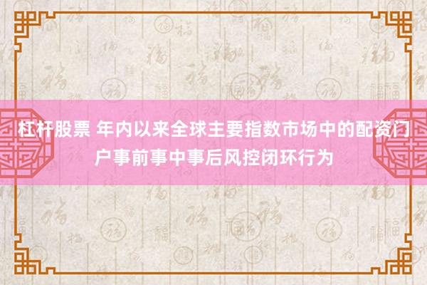 杠杆股票 年内以来全球主要指数市场中的配资门户事前事中事后风控闭环行为