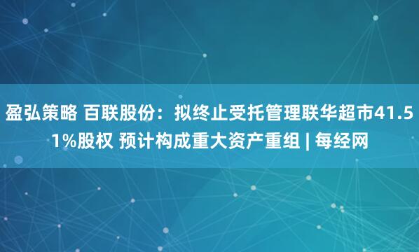 盈弘策略 百联股份：拟终止受托管理联华超市41.51%股权 预计构成重大资产重组 | 每经网