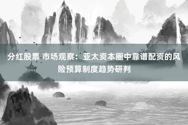 分红股票 市场观察：亚太资本圈中靠谱配资的风险预算制度趋势研判