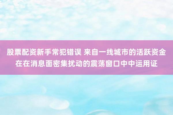 股票配资新手常犯错误 来自一线城市的活跃资金在在消息面密集扰动的震荡窗口中中运用证